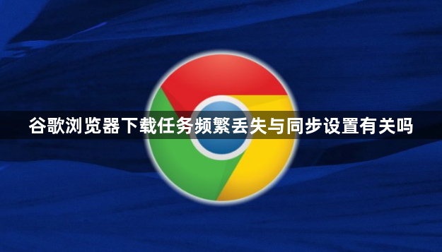 谷歌浏览器下载任务频繁丢失与同步设置有关吗1