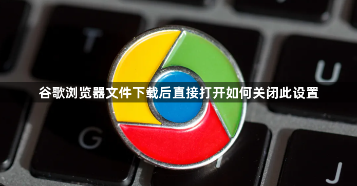 谷歌浏览器文件下载后直接打开如何关闭此设置1