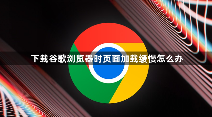 下载谷歌浏览器时页面加载缓慢怎么办1