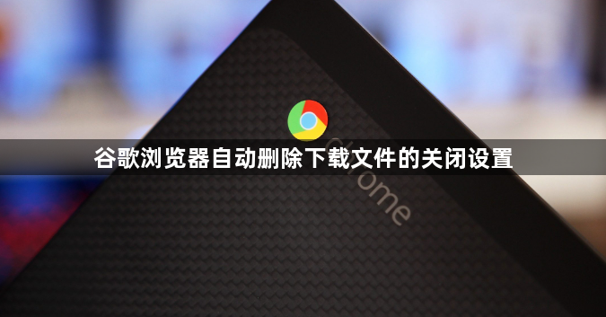 谷歌浏览器自动删除下载文件的关闭设置1