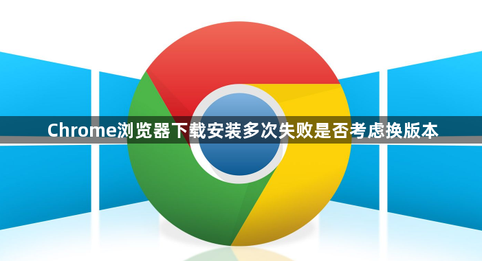 Chrome浏览器下载安装多次失败是否考虑换版本1